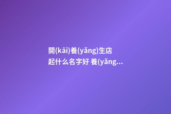 開(kāi)養(yǎng)生店起什么名字好 養(yǎng)生館名字大全